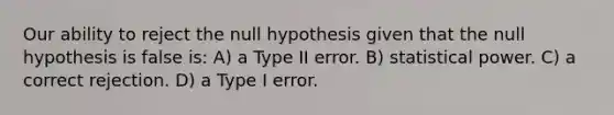 Our ability to reject the null hypothesis given that the null hypothesis is false is: A) a Type II error. B) statistical power. C) a correct rejection. D) a Type I error.