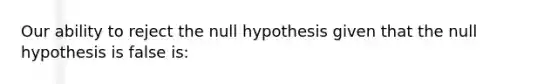 Our ability to reject the null hypothesis given that the null hypothesis is false is: