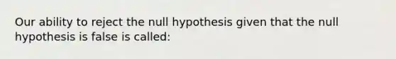 Our ability to reject the null hypothesis given that the null hypothesis is false is called: