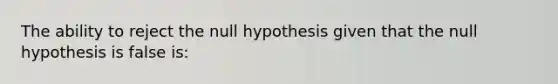 The ability to reject the null hypothesis given that the null hypothesis is false is: