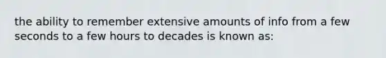 the ability to remember extensive amounts of info from a few seconds to a few hours to decades is known as: