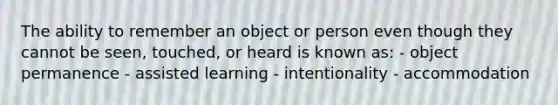 The ability to remember an object or person even though they cannot be seen, touched, or heard is known as: - object permanence - assisted learning - intentionality - accommodation