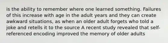 is the ability to remember where one learned something. Failures of this increase with age in the adult years and they can create awkward situations, as when an older adult forgets who told a joke and retells it to the source A recent study revealed that self-referenced encoding improved the memory of older adults