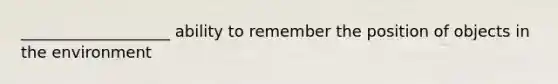 ___________________ ability to remember the position of objects in the environment