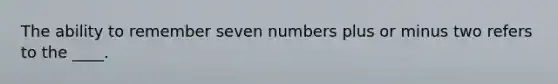 The ability to remember seven numbers plus or minus two refers to the ____.