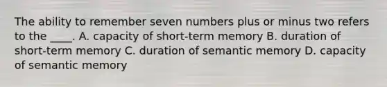 The ability to remember seven numbers plus or minus two refers to the ____. A. capacity of short-term memory B. duration of short-term memory C. duration of semantic memory D. capacity of semantic memory