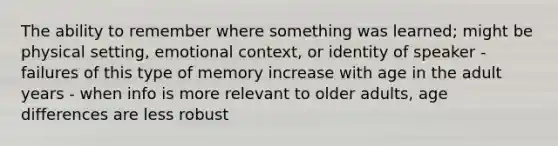 The ability to remember where something was learned; might be physical setting, emotional context, or identity of speaker - failures of this type of memory increase with age in the adult years - when info is more relevant to older adults, age differences are less robust