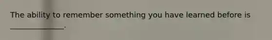 The ability to remember something you have learned before is ______________.