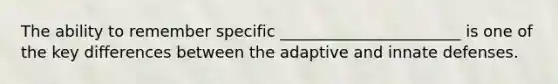 The ability to remember specific _______________________ is one of the key differences between the adaptive and innate defenses.