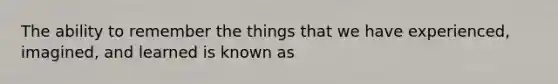 The ability to remember the things that we have experienced, imagined, and learned is known as