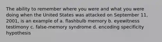 The ability to remember where you were and what you were doing when the United States was attacked on September 11, 2001, is an example of a. flashbulb memory b. eyewitness testimony c. false-memory syndrome d. encoding specificity hypothesis