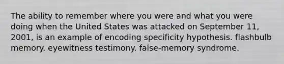 The ability to remember where you were and what you were doing when the United States was attacked on September 11, 2001, is an example of encoding specificity hypothesis. flashbulb memory. eyewitness testimony. false-memory syndrome.