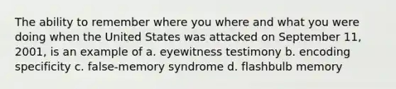 The ability to remember where you where and what you were doing when the United States was attacked on September 11, 2001, is an example of a. eyewitness testimony b. encoding specificity c. false-memory syndrome d. flashbulb memory