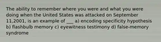 The ability to remember where you were and what you were doing when the United States was attacked on September 11,2001, is an example of ___ a) encoding specificity hypothesis b) flashbulb memory c) eyewitness testimony d) false-memory syndrome