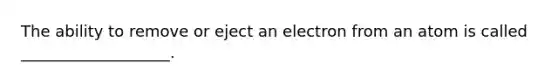 The ability to remove or eject an electron from an atom is called ___________________.