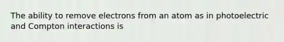 The ability to remove electrons from an atom as in photoelectric and Compton interactions is