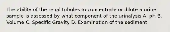 The ability of the renal tubules to concentrate or dilute a urine sample is assessed by what component of the urinalysis A. pH B. Volume C. Specific Gravity D. Examination of the sediment