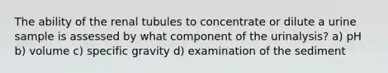 The ability of the renal tubules to concentrate or dilute a urine sample is assessed by what component of the urinalysis? a) pH b) volume c) specific gravity d) examination of the sediment