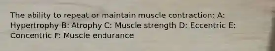 The ability to repeat or maintain muscle contraction: A: Hypertrophy B: Atrophy C: Muscle strength D: Eccentric E: Concentric F: Muscle endurance