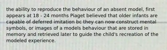 the ability to reproduce the behaviour of an absent model, first appears at 18 - 24 months Piaget believed that older infants are capable of deferred imitation bc they can now construct mental symbols, or images of a models behaviour that are stored in memory and retrieved later to guide the child's recreation of the modeled experience.