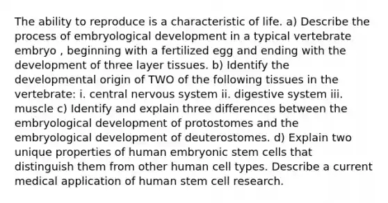 The ability to reproduce is a characteristic of life. a) Describe the process of embryological development in a typical vertebrate embryo , beginning with a fertilized egg and ending with the development of three layer tissues. b) Identify the developmental origin of TWO of the following tissues in the vertebrate: i. central nervous system ii. digestive system iii. muscle c) Identify and explain three differences between the embryological development of protostomes and the embryological development of deuterostomes. d) Explain two unique properties of human embryonic stem cells that distinguish them from other human cell types. Describe a current medical application of human stem cell research.