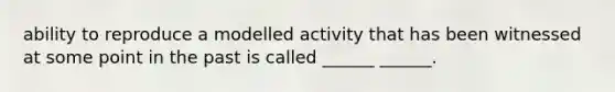 ability to reproduce a modelled activity that has been witnessed at some point in the past is called ______ ______.