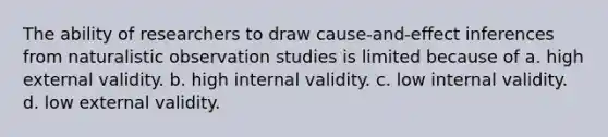 The ability of researchers to draw cause-and-effect inferences from naturalistic observation studies is limited because of a. high external validity. b. high internal validity. c. low internal validity. d. low external validity.