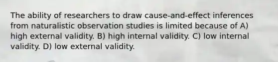 The ability of researchers to draw cause-and-effect inferences from naturalistic observation studies is limited because of A) high external validity. B) high internal validity. C) low internal validity. D) low external validity.