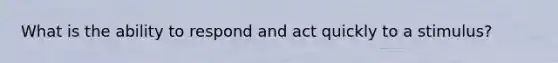 What is the ability to respond and act quickly to a stimulus?