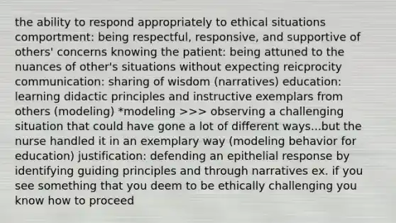 the ability to respond appropriately to ethical situations comportment: being respectful, responsive, and supportive of others' concerns knowing the patient: being attuned to the nuances of other's situations without expecting reicprocity communication: sharing of wisdom (narratives) education: learning didactic principles and instructive exemplars from others (modeling) *modeling >>> observing a challenging situation that could have gone a lot of different ways...but the nurse handled it in an exemplary way (modeling behavior for education) justification: defending an epithelial response by identifying guiding principles and through narratives ex. if you see something that you deem to be ethically challenging you know how to proceed