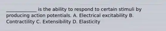 _____________ is the ability to respond to certain stimuli by producing action potentials. A. Electrical excitability B. Contractility C. Extensibility D. Elasticity