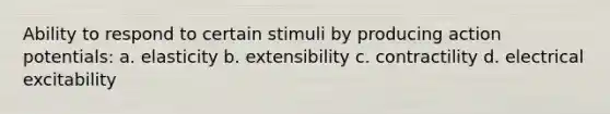 Ability to respond to certain stimuli by producing action potentials: a. elasticity b. extensibility c. contractility d. electrical excitability