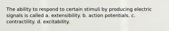 The ability to respond to certain stimuli by producing electric signals is called a. extensibility. b. action potentials. c. contractility. d. excitability.