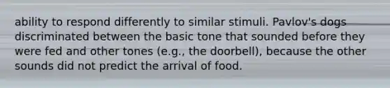 ability to respond differently to similar stimuli. Pavlov's dogs discriminated between the basic tone that sounded before they were fed and other tones (e.g., the doorbell), because the other sounds did not predict the arrival of food.