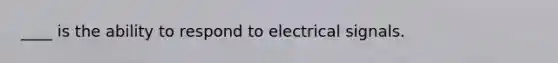 ____ is the ability to respond to electrical signals.