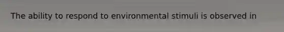 The ability to respond to environmental stimuli is observed in