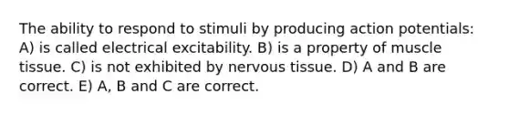 The ability to respond to stimuli by producing action potentials: A) is called electrical excitability. B) is a property of <a href='https://www.questionai.com/knowledge/kMDq0yZc0j-muscle-tissue' class='anchor-knowledge'>muscle tissue</a>. C) is not exhibited by <a href='https://www.questionai.com/knowledge/kqA5Ws88nP-nervous-tissue' class='anchor-knowledge'>nervous tissue</a>. D) A and B are correct. E) A, B and C are correct.