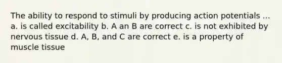 The ability to respond to stimuli by producing action potentials ... a. is called excitability b. A an B are correct c. is not exhibited by nervous tissue d. A, B, and C are correct e. is a property of muscle tissue