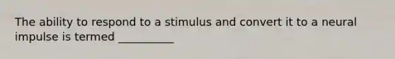 The ability to respond to a stimulus and convert it to a neural impulse is termed __________