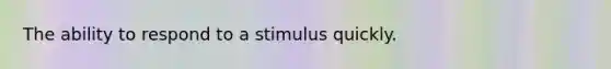 The ability to respond to a stimulus quickly.