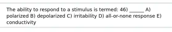 The ability to respond to a stimulus is termed: 46) ______ A) polarized B) depolarized C) irritability D) all-or-none response E) conductivity