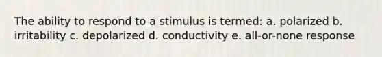 The ability to respond to a stimulus is termed: a. polarized b. irritability c. depolarized d. conductivity e. all-or-none response