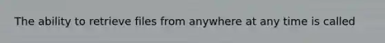 The ability to retrieve files from anywhere at any time is called