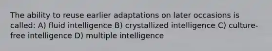 The ability to reuse earlier adaptations on later occasions is called: A) fluid intelligence B) crystallized intelligence C) culture-free intelligence D) multiple intelligence