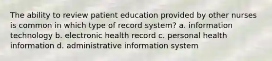 The ability to review patient education provided by other nurses is common in which type of record system? a. information technology b. electronic health record c. personal health information d. administrative information system