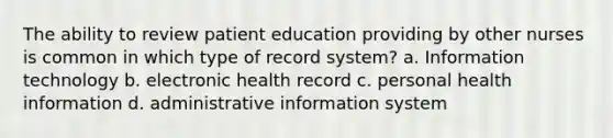 The ability to review patient education providing by other nurses is common in which type of record system? a. Information technology b. electronic health record c. personal health information d. administrative information system