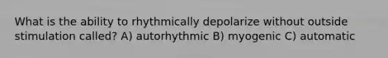 What is the ability to rhythmically depolarize without outside stimulation called? A) autorhythmic B) myogenic C) automatic