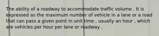 The ability of a roadway to accommodate traffic volume . It is expressed as the maximum number of vehicle in a lane or a road that can pass a given point in unit time , usually an hour , which are vehicles per hour per lane or roadway .