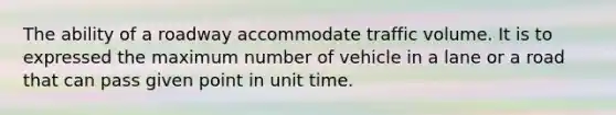 The ability of a roadway accommodate traffic volume. It is to expressed the maximum number of vehicle in a lane or a road that can pass given point in unit time.