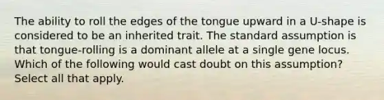 The ability to roll the edges of the tongue upward in a U-shape is considered to be an inherited trait. The standard assumption is that tongue-rolling is a dominant allele at a single gene locus. Which of the following would cast doubt on this assumption? Select all that apply.